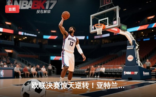 欧联决赛惊天逆转！亚特兰大3-0完胜勒沃库森终结51场不败神话
