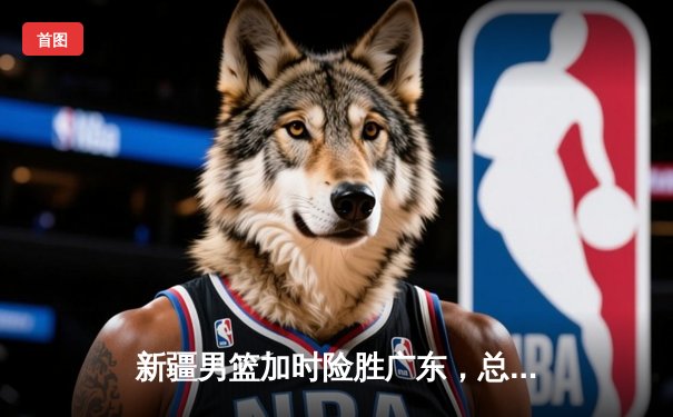 新疆男篮加时险胜广东，总决赛鏖战再添经典