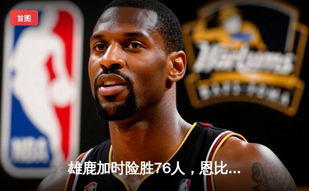 雄鹿加时险胜76人，恩比德空砍42分字母哥关键封盖定胜局