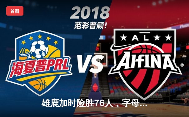 雄鹿加时险胜76人，字母哥32+11+7率队守住主场